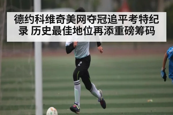 德约科维奇美网夺冠追平考特纪录 历史最佳地位再添重磅筹码