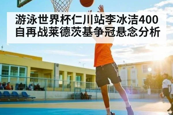 游泳世界杯仁川站李冰洁400自再战莱德茨基争冠悬念分析