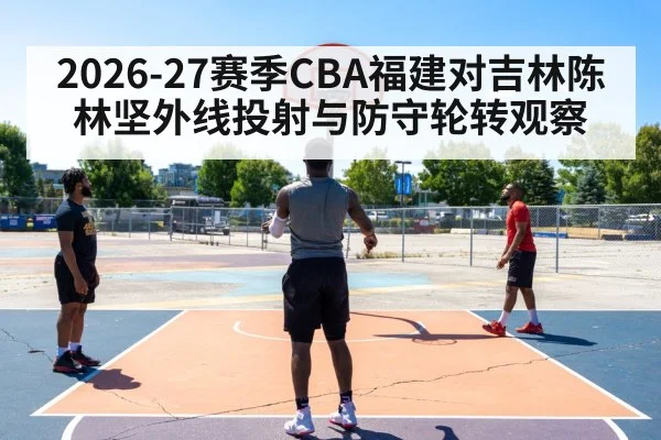 2026-27赛季CBA福建对吉林陈林坚外线投射与防守轮转观察